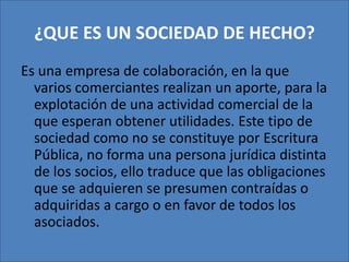 ¿QUE ES UN SOCIEDAD DE HECHO?Es una empresa de colaboración, en la que varios comerciantes realizan un aporte, para la explotación de una actividad comercial de la que esperan obtener utilidades. Este tipo de sociedad como no se constituye por Escritura Pública, no forma una persona jurídica distinta de los socios, ello traduce que las obligaciones que se adquieren se presumen contraídas o adquiridas a cargo o en favor de todos los asociados. 