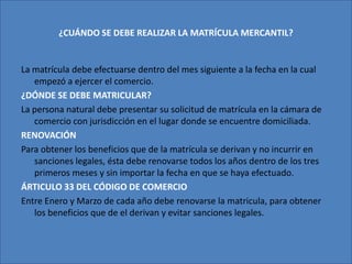 ¿CUÁNDO SE DEBE REALIZAR LA MATRÍCULA MERCANTIL?La matrícula debe efectuarse dentro del mes siguiente a la fecha en la cual empezó a ejercer el comercio. ¿DÓNDE SE DEBE MATRICULAR?La persona natural debe presentar su solicitud de matrícula en la cámara de comercio con jurisdicción en el lugar donde se encuentre domiciliada. RENOVACIÓNPara obtener los beneficios que de la matrícula se derivan y no incurrir en sanciones legales, ésta debe renovarse todos los años dentro de los tres primeros meses y sin importar la fecha en que se haya efectuado.ÁRTICULO 33 DEL CÓDIGO DE COMERCIOEntre Enero y Marzo de cada año debe renovarse la matricula, para obtener los beneficios que de el derivan y evitar sanciones legales.