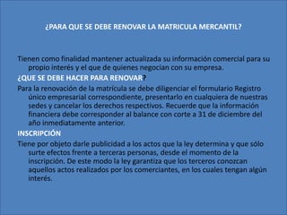 ¿PARA QUE SE DEBE RENOVAR LA MATRICULA MERCANTIL?Tienen como finalidad mantener actualizada su información comercial para su propio interés y el que de quienes negocian con su empresa. ¿QUE SE DEBE HACER PARA RENOVAR?Para la renovación de la matrícula se debe diligenciar el formulario Registro único empresarial correspondiente, presentarlo en cualquiera de nuestras sedes y cancelar los derechos respectivos. Recuerde que la información financiera debe corresponder al balance con corte a 31 de diciembre del año inmediatamente anterior. INSCRIPCIÓNTiene por objeto darle publicidad a los actos que la ley determina y que sólo surte efectos frente a terceras personas, desde el momento de la inscripción. De este modo la ley garantiza que los terceros conozcan aquellos actos realizados por los comerciantes, en los cuales tengan algún interés.