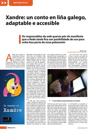 reportaxe




 Xandre: un conto en liña galego,
 adaptable e accesible

                                Os responsables da web queren pór de manifesto
                                que a Rede aínda ca sen posibilidade de uso para
                                unha boa parte da nosa poboación

                                                                                                                                    Redacción




 A
                Rede non sempre é       aplicable á web galega da que      por calquera persoa con inde-          Por certo que está previs-
                unha Rede. Ás veces,    imos falar de contado, unha        pendencia das capacidades ou         to que o conto, que polo de
                cando se impón so-      páxina posta en marcha polo        discapacidades que lle afecten.      agora só pode ser visitado vir-
                bre calquera outra      grupo TADEGA e que se sitúa a      A proposta xira arredor de Xan-      tualmente (a través do compu-
                cousa o peso do es-     medio camiño entre un conto        dre, un elefante que non dispón      tador), dispoña en breve dun
     tritamente dirixido á maioría,     virtual e un foro de experien-     de sombra por ter nacido distin-     emprazamento non dixital,
     aparéceselle ás minorías coma      cias arredor dese conto e da       to (conta con trompa na cabeza       en papel. Así nolo contan os
     o seu contrario: unha estrada      accesibilidade dixital mesma.      e non a cariña como os demais)       seus responsables: “Andamos
     sen acceso nin saída. Isto non é   Falamos da proposta Contos de      pero que goza da sorte de ter        á procura dunha editorial que
                                        Xandre (www.contosdexandre.
                                        net), un sitio en liña que baixo
                                        o epígrafe Xandre, o elefante
                                        sen sombra diríxese a pór de
                                        manifesto entre a comunidade
                                        internauta a seguinte realidade:
                                        non todos os seus usuarios es-
                                        tán na mesma disposición para
                                        facer uso igualitario dos seus
                                        servizos, propostas e equipa-
                                        mentos. Porén, e para que se
                                        entenda, os Contos de Xandre si
                                        que o está, de aí que todo o que
                                        aparece nela, o conto en si mes-
                                        mo, sexa cen por cen adaptado
                                        e accesible para nenas e nenos
                                        con diversidade funcional. De
                                        feito, dispón de braille, lingua
                                        de sinais, pictogramas, audios,
                                        vídeos e outras canles e forma-
                                        tos.
                                           A web, que como dixemos                 O neno Alberto, experimentando con Xandre
                                        inclúe o miolo dun relato (o do
                                        elefante Xandre) e unha relación   unha nai que mira por el e que       se entusiasme co proxecto e
                                        ben completa das experiencias      procura por todas partes (até na     queira convertelo en libro, reto
                                        e das reaccións xurdidas ao seu    Web) unha solución para o seu        nada doado polas esixencias da
                                        abeiro, tamén achega recursos       llo, non a restitución da trompa,   accesibilidade, pois tería que ir
                                        didácticos e pedagóxicos des-      senón da sombra que debería          en braille ademais de en tinta,
                                        envolvidos nos fogares e nas es-   ter como todos os demais seres       e posiblemente algo máis”. A
                                        colas a través do seu emprego.     vivos. “Hai un paralelismo vivo      idea, con este novo reto, é con-
                                        Segundo nos conta o equipo de      entre esta historia e milleiros de   seguir que a mensaxe de redes
                                        TADEGA, responsable da páxina      historias de persoas con diversi-    no discriminatorias cale o máis
                                        web, trátase dun conto aberto a    dade funcional, das súas familias    fondo posible, preparando a
                                        diferentes variacións segundo      e das súa comunidades educati-       porta de entrada ás mesmas e
                                        as características do usuario, o   vas”, coméntanos Xoán Fernán-        espallando a mensaxe en todo
                                        que signi ca que está feito de     dez, da asociación responsable       o que foi previo á creación das
                                        maneira que poida ser usado        deste desenvolvemento.               mesmas.

36     Código Cero                                                                                                              Febreiro-Marzo 2010
 