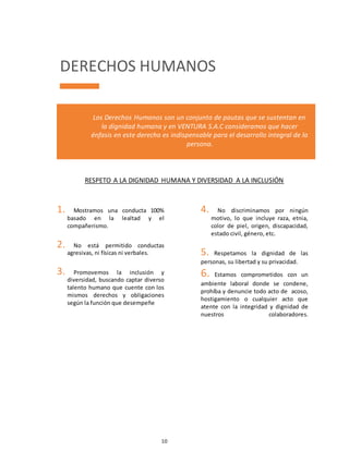 10
DERECHOS HUMANOS
Los Derechos Humanos son un conjunto de pautas que se sustentan en
la dignidad humana y en VENTURA S.A.C consideramos que hacer
énfasis en este derecho es indispensable para el desarrollo integral de la
persona.
RESPETO A LA DIGNIDAD HUMANA Y DIVERSIDAD A LA INCLUSIÓN
1. Mostramos una conducta 100%
basado en la lealtad y el
compañerismo.
2. No está permitido conductas
agresivas, ni físicas ni verbales.
3. Promovemos la inclusión y
diversidad, buscando captar diverso
talento humano que cuente con los
mismos derechos y obligaciones
según la función que desempeñe
4. No discriminamos por ningún
motivo, lo que incluye raza, etnia,
color de piel, origen, discapacidad,
estado civil, género, etc.
5. Respetamos la dignidad de las
personas, su libertad y su privacidad.
6. Estamos comprometidos con un
ambiente laboral donde se condene,
prohíba y denuncie todo acto de acoso,
hostigamiento o cualquier acto que
atente con la integridad y dignidad de
nuestros colaboradores.
 