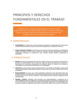 11
PRINCIPIOS Y DERECHOS
FUNDAMENTALES EN EL TRABAJO
En Ventura S.A.C., estamos comprometidos con crecer como una
organización de alto desempeño donde el talento, la cultura y el liderazgo
sean los principales impulsores del desarrollo de nuestra gente y del
cumplimiento de nuestros objetivos estratégicos.
 Confiabilidad:La confianzade nuestrosclientes,proveedoresy empleados de la empresa es
importante para nosotros, ya que a través de ella logramos un ambiente armónico.
 Servicioal Cliente yCalidad: Fomentamosconnuestrosclientes,proveedoresyempleadosla
calidez, bienestar y el buen trato a través de nuestros servicios; generando en nuestros
empleados motivación y compromiso, que nuestros clientes queden complacidos y
satisfechos.
 Respeto:Es la base sustentable de cualquier relación humana en los diversos ambientes en
los que nos desarrollamos por lo que para cada una de las personas que se acercan e
involucran con la empresa encontraran un ambiente donde se valoran sus intereses y
necesidades, así como el reconocimiento de sus ideologías.
 Tolerancia: Es una virtud la cual nos preocupamos en promover y fomentar a cada uno de
nuestrosempleadoslacapacidadde aceptara laspersonas,evitandolaindiferenciaentre los
empleados.
 Responsabilidad: los actos que como empleados realicemos serán generados bajo este
principioyaque reconoceremosycumpliremosíntegramentenuestrasacciones,así como las
consecuencias de las mismas evitando a toda Costa provocar impactos negativos sobre
nuestros actos.
 Equidad y justicia: mediante este principio con responsabilidad y valoración de la
individualidadde cadaunollegandoaun equilibrioentrelascircunstanciasy situaciones que
se nos presentan en el ejercicio de nuestras actividades lograremos la estabilidad en las
relacionesyaspectos(laborales,personalesysociales) de cada uno de nuestros empleados.
P. EMPRESARIALES:
P. CONDUCTUALES:
 