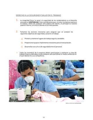 12
DERECHO A LA SEGURIDAD YSALUD EN EL TRABAJO
1. La integridad física, la salud y la seguridad de los colaboradores es el derecho
principal en VENTURASAC. Puesconsideramosque,sineste, la empresa caería en
el fracaso. Antes de cualquier otro público de interés, el principal es nuestro
público interno, sin ellos lo demás no se haría posible.
2. Tomamos las acciones necesarias para asegurar que se cumplan los
siguientes objetivos de seguridad y salud en el trabajo:
a)
b)
c)
Proveerymantenerlugaresde trabajoseguroysaludable.
Proporcionarquipoe implementosnecesariosparalamanipulación.
Desarrollarunaculturade seguridadentre el personal.
 Todos los miembros de la empresa deben preocuparse y mantener su área de
trabajolimpiayordenaday evitarcualquier acto que afecte el medio ambiente en
el que laboran él y sus compañeros.
PORTAL LA VOZ DE LOS EMPRENDEDORES
 
