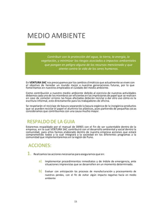 15
MEDIO AMBIENTE
Contribuir con la protección del agua, la tierra, la energía, la
vegetación, y minimizar los riesgos asociados a impactos ambientales
que pongan en peligro alguna de los recursos mencionado y que
atente contra la vida de los seres humanos.
En VENTURA SAC nospreocupamosporloscambiosclimáticosque actualmente se viven con
el objetivo de heredar un mundo mejor a nuestras generaciones futuras, por lo que
fomentamos en nuestros empleados el cuidado del medio ambiente.
Como contribución a nuestro medio ambiente debido al ejercicio de nuestras actividades
debemoscadaunode losmiembrossereficientesenlasimpresionesde papel que se realicen
en caso de cometer errores las hojas afectadas deberán reciclar o dar otro uso cómo es la
escritura informal, esto directamente para los trabajadores de oficina.
Se respetarán el reciclaje de basura separando la basura orgánica de la inorgánica productos
que se pueden reciclar el papel el aluminio los plásticos, pues partiendo de pequeñas cosas
consideramos que contribuimos con una causa mucho mayor.
Estaremos respaldado por el manual de DERES con el fin de ser sustentable dentro de la
empresa, en la cual VENTURA SAC contribuirá con el desarrollo ambiental y social dentro la
comunidad, para ellos hemos elaborado dentro de nuestra empresa acciones que estará
comprometido todos y la cual integrará a la sociedad en los diferentes programas a la
comunidad que implementaremos en la región de Puno.
1. Realizamoslasaccionesnecesariasparaasegurarnosque en:
a) Implementar procedimientos inmediatos y de índole de emergencia, ante
situaciones imprevistas que se desarrollen en un momento determinado.
b) Evaluar con anticipación los procesos de manufacturación y procesamiento de
nuestras pendas, con el fin de evitar algún impacto negativo hacía en medio
ambiente
RESPALDO DE LA GUIA
ACCIONES:
 