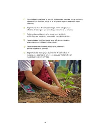 16
c) Se disminuya la generación de residuos, las emisiones al aire y el uso de elementos
altamente contaminantes, con el fin de no generar impactos adversos al medio
ambiente.
d)
e)
Se promueva el uso de fuentes de energía limpia, se haga un uso
eficiente de la energía y que se mantenga monitoreado su consumo.
Se tomen las medidas necesarias para prevenir accidentes
ambientales que puedan ser causados por nuestras operaciones.
f)
g)
h)
Se promuevael usoeficientedel agua,asícomo actividades
que fomentensucuidadoyconservación.
Se promuevaunacultura de arborizaciónurbanay la
reforestaciónde losbosques.
Se promuevael reciclaje ylareutilizaciónde losresiduosde
nuestrasoperaciones,asícomoel de residuosrelacionadoscon
nuestrosproductosyservicios.
 