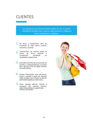 18
CLIENTES
Las relaciones con nuestros clientes deben ser A1, un cliente
insatisfecho significa que nuestras capacitaciones y código no
están cumpliendo los objetivos.
1.
2.
Ser éticos y transparentes como eje
transversal de todo nuestro accionar,
relaciones y acuerdos.
Comunicarnos con nuestros grupos de
interés de forma oportuna y
transparente, atendiendo sus
necesidades y expectativas
3. Entenderlasformas de consumo de los
clientes y comprometernos a innovar
día a día con el fin de lograr alcanzar
sus expectativas.
4. Brindar información veraz de precio,
marca y calidad a través de nuestras
redes sociales, con el fin de no caer en
publicidad engañosa o fake news.
5. Tener dialogo abierto, directo y
constante con nuestros clientes,
sabiendoescucharsussugerencias,
críticas y demandas.
 