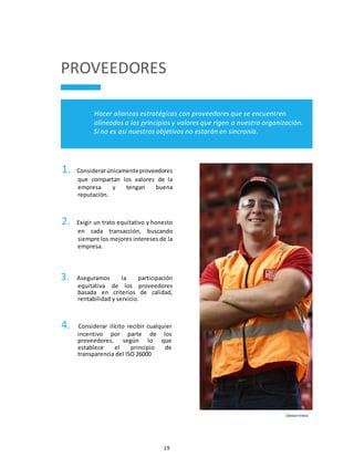 19
PROVEEDORES
Hacer alianzas estratégicas con proveedores que se encuentren
alineados a los principios y valores que rigen a nuestra organización.
Si no es así nuestros objetivos no estarán en sincronía.
1. Considerarúnicamenteproveedores
que compartan los valores de la
empresa y tengan buena
reputación.
2. Exigir un trato equitativo y honesto
en cada transacción, buscando
siempre los mejores intereses de la
empresa.
3. Aseguramos la participación
equitativa de los proveedores
basada en criterios de calidad,
rentabilidad y servicio.
4. Considerar ilícito recibir cualquier
incentivo por parte de los
proveedores, según lo que
establece el principio de
transparencia del ISO 26000
CÓDIGO FEMSA
 