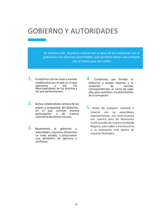 21
GOBIERNO Y AUTORIDADES
En Ventura SAC. Nuestros valores son la base de las relaciones con el
gobierno y las diversas autoridades, que permiten llevar una armonía
con el medio que nos rodea.
1. Cumplimos con las leyes y normas
establecidas por el país en el que
operamos y por las
Municipalidades de los distritos a
los que pertenecemos
2. Somos colaboradores activos de los
planes y propuestas del Gobierno,
en el que solicitan nuestra
participación o de manera
voluntaria decidimos unirnos.
3. Respetamos al gobierno y
autoridades,aquienes ofrecemos
un trato amable, y procuramos
una atmósfera de apertura y
confianza.
4. Cumplimos con brindar al
Gobierno y estado reportes y la
rendición de cuentas
correspondientes al cierre de cada
año, para contribuir a la disminución
de la corrupción.
5. Antes de cualquier contacto o
relación con las autoridades
representativas, nos comunicamos
con nuestra área de Relaciones
Institucionalesde nuestraUnidadde
Negocio, para saber a ciencia cierta
si la interacción está dentro de
nuestras facultades.
 