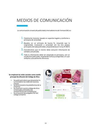 22
MEDIOS DE COMUNICACIÓN
La comunicaciónatravésde publicidadymercadotecniade VenturaSACes:
1.Totalmente honesta, basado en aspectos legales y conforme a
principios de veracidad.
2.Basados en un principio de buena fe, creyendo que la
originalidad, innovación y veracidad son los tres pilares
principalesde todapublicidad,amparándonosen la ley N°29571
3.Consideramos que el cliente debe consumir información de
calidad y actualizada.
4.Toda la información debe ser amparada en principios, con un
vocabularioadecuado,respetandolaéticayladignidad,sin usar
símbolos culturalmente ofensivos.
Se empleará las redes sociales como medio
principal de difusión del Código de Ética
 Se publicarávideosque despiertenla
curiosidadenlasredesde nuestras
marcas.
 Se direccionaráa lasplataformasde la
empresa
 Se mostrará nuestrocódigode ética
sintetizadayalineadaalas
características de la plataforma:
 Se enlazaráel descargable PDFdel
códigocompleto
 