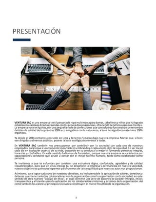 3
PRESENTACIÓN
VENTURA SAC esuna empresatextil peruanade ropamultimarcaparadamas, caballerosyniñosque halogrado
establecerrelacionesdirectasysolidasconlosproveedoresnacionales,ofreciendobeneficios para sus clientes.
La empresanace enIquitos,conunapequeñasede de confecciones que conesfuerzofue creando un renombre
debidoa la calidad de las prendas 100% eco amigables con la naturaleza, a base de algodón y materiales 100%
orgánicos.
Ya desde el 2014 contamos con sede en Lima y tenemos 5 marcas bajo nuestra empresa. Marcas que, si bien
van dirigidos a diversos públicos, posees la base ecológica transversal a todas.
En VENTURA SAC también nos preocupamos por contribuir con la sociedad con cada uno de nuestros
empleados,paraloque essumamente importante irsembrandoencadaunode ellos la inquietud de ser mejor
cada día en cualquier aspecto de su vida, buscando en su conducta lo mejor y formando personas integras,
honestas y confiables. En este sentido hablamos de formación, porque nuestra empresa se caracteriza por
capacitaciones constante que ayude a contar con el mejor talento humano, tanto como colaborador como
persona.
Te invitamos a que te esfuerces por construir una estructura digna, confortable, agradable y de calidad
inquebrantable, para que en ellas crezcas tú, se desarrolle la empresa y permanezca en nuestra sociedad,
nuestroobjetivoesque todoslogremosydisfrutemos de la tranquilidad que nuestros actos nos proporcionan.
Asimismo, para lograr cada uno de nuestros objetivos, es indispensable la aplicación de valores, derechos y
deberes que tiene tanto los colaboradores con la organización como la organización con la sociedad, en este
sentido de crea nuestro “Código de ética”, el cual contiene una serie de acciones de carácter integral, éticos
transparentes y eficientes para la aplicación de los colaboradores internos y externos de la organización. Así
como también los valores y principios los cuales constituyen el marco filosófico de la organización.
 