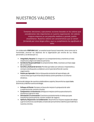 8
NUESTROS VALORES
Tomamos decisiones y ejecutamos acciones basadas en los valores que
consideramos más importantes en nuestra organización. Sin valores
ninguna empresa ya sea pequeña mediana o grande, podría
encaminarse. Nuestros valores son características que se vienen
formando por cinco largos años y que su cumplimiento ha significado el
éxito.
Un colaboradorVENTURA S.A.C. se caracterizapor buscar trascender,tenercomo eje la
honestidad, priorizar los objetivos de la organización por encima de sus metas
personales y se destaca por su:
• Integridady Respeto:Es íntegroen suscomportamientosymantieneuntrato
respetuosoydignocontodaslas personas.
• Sentidode Responsabilidad:Escomprometido.Mide,reconoce yse hace cargo
de sus acciones.
• SencillezyActitud de Servicio:Percibe que todossonvaliosose importantesy
siempre estádispuestoacolaborary servirpara beneficiode nuestra
organización.
• Pasión por Aprender:Está enbúsquedaconstante del aprendizaje yde
nuevos retosque le permitandesarrollarsecontinuamente enunentorno
dinámico.
La formade trabajar de nuestroscolaboradoressoporta/desarrollalascapacidades
distintivas yhabilitanuestraestrategia.
• Enfoque al Cliente:Siempre en busca de mejorar la propuesta de valor
y experiencia de nuestros clientes.
• Compromisoa la Excelencia:Enfoque enmejoracontinuaparaalcanzarla
excelencia y generar valor.
• Orientacióna la Innovación:Cuestionaconstantemente el statusquo para
transformar positivamente nuestro modelo de negocio.
• Aptitud y Disposicióna la Colaboración: Desarrollalosmejoresequiposde trabajo
y generaesfuerzoscoordinadosatravésdel pensamientosistémicoparahabilitara
nuestros clientes.
 