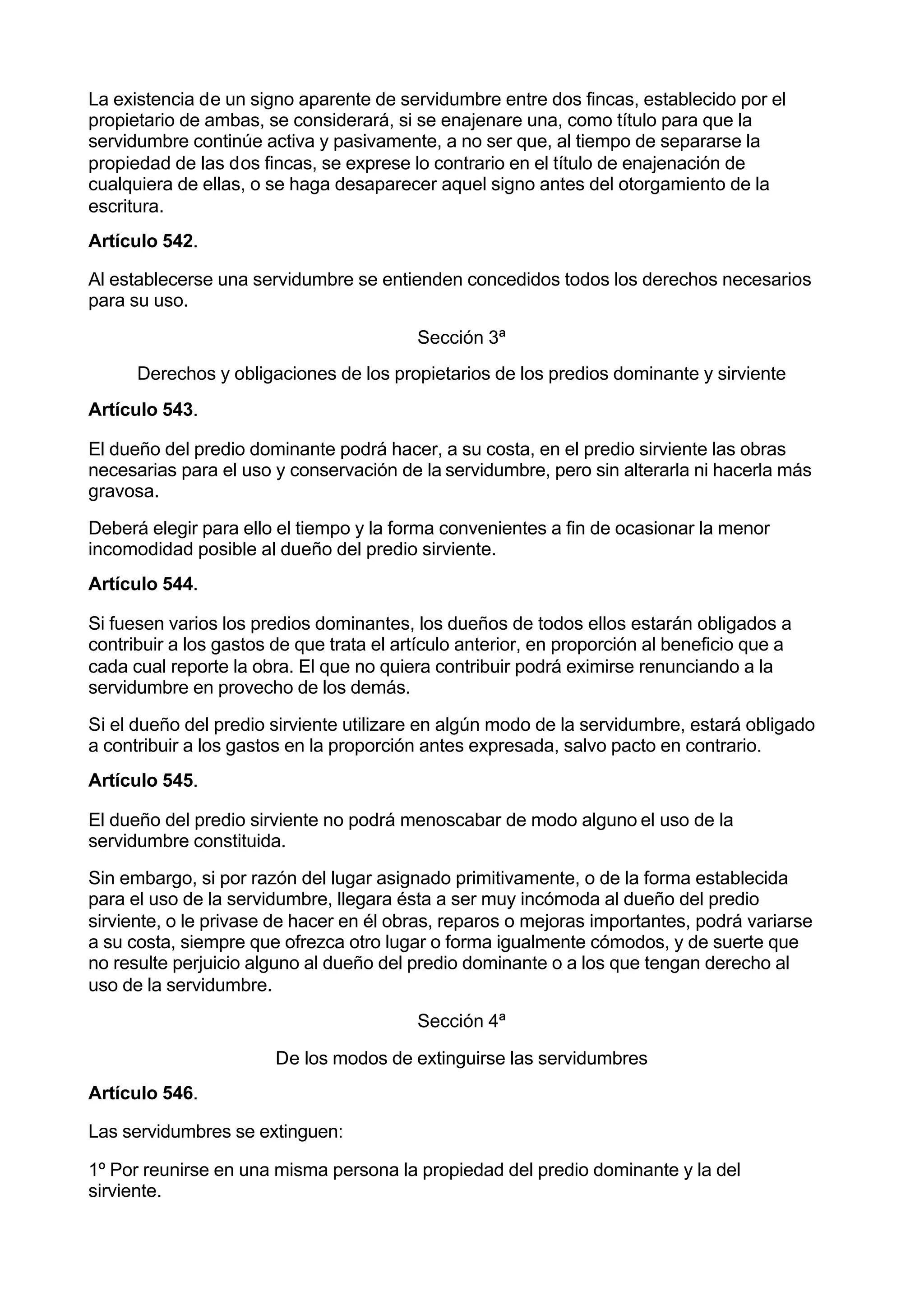 La existencia de un signo aparente de servidumbre entre dos fincas, establecido por el
propietario de ambas, se considerará, si se enajenare una, como título para que la
servidumbre continúe activa y pasivamente, a no ser que, al tiempo de separarse la
propiedad de las dos fincas, se exprese lo contrario en el título de enajenación de
cualquiera de ellas, o se haga desaparecer aquel signo antes del otorgamiento de la
escritura.
Artículo 542.

Al establecerse una servidumbre se entienden concedidos todos los derechos necesarios
para su uso.

                                          Sección 3ª
      Derechos y obligaciones de los propietarios de los predios dominante y sirviente
Artículo 543.

El dueño del predio dominante podrá hacer, a su costa, en el predio sirviente las obras
necesarias para el uso y conservación de la servidumbre, pero sin alterarla ni hacerla más
gravosa.

Deberá elegir para ello el tiempo y la forma convenientes a fin de ocasionar la menor
incomodidad posible al dueño del predio sirviente.
Artículo 544.

Si fuesen varios los predios dominantes, los dueños de todos ellos estarán obligados a
contribuir a los gastos de que trata el artículo anterior, en proporción al beneficio que a
cada cual reporte la obra. El que no quiera contribuir podrá eximirse renunciando a la
servidumbre en provecho de los demás.

Si el dueño del predio sirviente utilizare en algún modo de la servidumbre, estará obligado
a contribuir a los gastos en la proporción antes expresada, salvo pacto en contrario.
Artículo 545.

El dueño del predio sirviente no podrá menoscabar de modo alguno el uso de la
servidumbre constituida.

Sin embargo, si por razón del lugar asignado primitivamente, o de la forma establecida
para el uso de la servidumbre, llegara ésta a ser muy incómoda al dueño del predio
sirviente, o le privase de hacer en él obras, reparos o mejoras importantes, podrá variarse
a su costa, siempre que ofrezca otro lugar o forma igualmente cómodos, y de suerte que
no resulte perjuicio alguno al dueño del predio dominante o a los que tengan derecho al
uso de la servidumbre.
                                          Sección 4ª

                        De los modos de extinguirse las servidumbres
Artículo 546.

Las servidumbres se extinguen:

1º Por reunirse en una misma persona la propiedad del predio dominante y la del
sirviente.
 