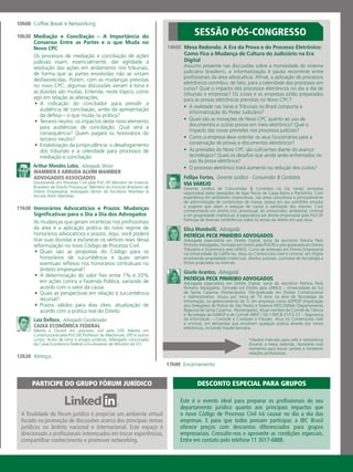 14h00	 Mesa Redonda: A Era da Prova e do Processo Eletrônico:
Como Fica a Mudança de Cultura do Judiciário na Era
Digital
Assunto presente nas discussões sobre a morosidade do sistema
judiciário brasileiro, a informatização é pauta recorrente entre
profissionais da área advocatícia. Afinal, a aplicação de processos
eletrônicos contribui, de fato, para a celeridade dos processos em
curso? Qual o impacto dos processos eletrônicos no dia a dia de
tribunais e empresas? Os Juízes e as empresas estão preparados
para as provas eletrônicas previstas no Novo CPC?
•	 A realidade nas Varas e Tribunais no Brasil comporta a
informatização do Poder Judiciário?
•	 Quais são as inovações do Novo CPC quanto ao uso de
documentos e outras provas em meio eletrônico? Qual o
impacto das novas previsões nos processos judiciais?
•	 Como a empresa deve orientar os seus funcionários para a
conservação de provas e documentos eletrônicos?
•	 As previsões do Novo CPC são suficientes diante do avanço
tecnológico? Quais os desafios que ainda serão enfrentados no
uso da prova eletrônica?
•	 O processo eletrônico trará aumento ou redução dos custos?
Fellipe Fortes,  Gerente Jurídico - Consumidor & Contratos
VIA VAREJO
Gerente Jurídico de Consumidor & Contratos na Via Varejo (empresa
responsável pelas operações de lojas físicas de Casas Bahia e Pontofrio). Com
experiência em ambientes corporativos, nas áreas consultivas e principalmente
de administração de contencioso de massa, possui em seu portifólio estudos
e projetos que aliam a redução de custos à satisfação dos clientes. Com
conhecimento em direito civil, processual, do consumidor, ambiental, criminal
e em propriedade intelectual, é especialista em direito empresarial pela FGV-SP.
Participa de diversas conferências sobre os temas do direito em que atua.
Elisa Mombelli,  Advogada
PATRÍCIA PECK PINHEIRO ADVOGADOS
Advogada especialista em Direito Digital, sócia do escritório Patricia Peck
Pinheiro Advogados, formada em Direito pela PUCRS e pós-graduada em Direito
Tributário e Econômico pela UFRGS. Curso de extensão em Direito Empresarial
na Universidade da Califórnia. Atua no Contencioso cível e criminal, em litígios
envolvendo propriedade intelectual, direitos autorais, contratos de tecnologia e
ilícitos praticados na internet.
Gisele Arantes,  Advogada
PATRÍCIA PECK PINHEIRO ADVOGADOS
Advogada especialista em Direito Digital, sócia do escritório Patrícia Peck
Pinheiro Advogados, formada em Direito pela UNISUL – Universidade do Sul
de Santa Catarina (Florianópolis). Pós-graduada em Direito Constitucional
e Administrativo. Atuou por cerca de 15 anos na área de Tecnologia da
Informação, no gerenciamento de TI, em empresas como ADPESP (Associação
dos Delegados de Polícia de São Paulo) e Sistema FIESC/SENAI (Departamento
Regional de Santa Catarina - Florianópolis). Atual membro do Comitê de Ciência
e Tecnologia da OAB/SP e do Comitê ABNT CEE-139/CB-21/CE-27 – Segurança
da Informação – Controle e Combate à Fraudes. Atua no Contencioso cível
e criminal, em demandas que envolvam qualquer prática através dos meios
eletrônicos, incluindo fraude bancária.
10h00	 Coffee Break e Networking
10h30	 Mediação e Conciliação – A Importância do
Consenso Entre as Partes e o que Muda no
Novo CPC
Os processos de mediação e conciliação de ações
judiciais visam, essencialmente, dar agilidade à
resolução das ações em andamento nos tribunais,
de forma que as partes envolvidas não se sintam
desfavorecidas. Porém, com as mudanças previstas
no novo CPC, algumas discussões vieram à tona e
as dúvidas são muitas. Entenda, neste tópico, como
agir em relação às alterações.
•	 A indicação do conciliador para presidir a
audiência de conciliação, antes da apresentação
da defesa – o que muda na prática?
•	 Terceiro neutro: os impactos deste novo elemento
para audiências de conciliação: Qual será a
consequência? Quem pagará os honorários do
terceiro neutro?
•	 Estabilização da jurisprudência: o desafogamento
dos tribunais e a celeridade para processos de
mediação e conciliação
Arthur Mendes Lobo,  Advogado Sênior
WAMBIER E ARRUDA ALVIM WAMBIER
ADVOGADOS ASSOCIADOS
Doutorando em Processo Civil pela PUC-SP. Membro do Instituto
Brasileiro de Direito Processual. Membro do Instituto Brasileiro de
Direito Empresarial. Advogado Sênior do Escritório Wambier &
Arruda Alvim Wambier.
11h30	 Honorários Advocatícios e Prazos: Mudanças
Significativas para o Dia a Dia dos Advogados
As mudanças que geram incertezas nos profissionais
da área e a aplicação prática do novo regime de
honorários advocatícios e prazos. Aqui, você poderá
tirar suas dúvidas e esclarecer os vértices reais dessa
reformulação no novo Código de Processo Civil.
•	 Quais são as propostas do Código para os
honorários de sucumbência e quais seriam
eventuais reflexos nos honorários contratuais no
âmbito empresarial?
•	 A determinação do valor fixo entre 1% e 20%
em ações contra a Fazenda Pública, variando de
acordo com o valor da causa
•	 Quais as perspectivas em relação à sucumbência
recursal?
•	 Prazos válidos para dias úteis: atualização de
acordo com a prática real do Direito
Luiz Dellore,  Advogado Coordenador
CAIXA ECONÔMICA FEDERAL
Mestre e Doutor em processo civil pela USP, Mestre em
Constitucional pela PUC/SP, Professor do Mackenzie, EPD e outros
cursos. Autor de livros e artigos jurídicos, Advogado concursado
da Caixa Econômica Federal e Ex-Assessor de Ministro do STJ.
12h30	 Almoço
17h00	 Encerramento
SESSÃO PÓS-CONGRESSO
Este é o evento ideal para preparar os profissionais do seu
departamento jurídico quanto aos principais impactos que
o novo Código de Processo Civil irá causar no dia a dia das
empresas. E para que todos possam participar, a IBC Brasil
oferece preços com descontos diferenciados para grupos
empresariais. Consulte-nos e aproveite as condições especiais.
Entre em contato pelo telefone 11 3017-6888.
Desconto especial para grupos
A finalidade do fórum jurídico é propiciar um ambiente virtual
focado na promoção de discussões acerca dos principais temas
jurídicos no âmbito nacional e internacional. Este espaço é
direcionado a profissionais interessados em trocar experiências,
compartilhar conhecimento e promover networking.
PARTICIPE DO GRUPO FÓRUM JURÍDICO
*Haverá intervalo para café e networking
durante a mesa redonda. Aproveite este
momento para trocar cartões e fortalecer
relações profissionais.
 