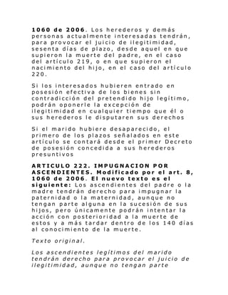 1060 de 2006. Los herederos y demás
personas actualmente interesadas tendrán,
par a pro vocar el jui ci o de il egi ti mi dad,
sesenta días de plazo, desde aquel en que
supieron la muerte del padre, en el caso
del artículo 219, o en que supieron el
nacimiento del hijo, en el caso del artí culo
220.
Si los interesados hubieren entrado en
posesión efectiva de los bienes sin
contradicción del pretendido hijo legítimo,
podrán oponerle la excepción de
il egi ti mi dad en cual qui er ti empo que él o
sus herederos le disputaren sus derechos
Si el mari do hubi ere de sapare ci do, e l
primero de los plazos señalados en este
artículo se contará desde el primer Decreto
de posesión concedida a sus herederos
presuntivos
ARTICULO 222. IMPUGNACION POR
ASCENDIENTES. Modificado por el art. 8,
1060 de 2006. El nuevo texto es el
siguiente: Los ascendientes del padre o la
madre tendrán derecho para impugnar la
paternidad o la maternidad, aunque no
tengan parte alguna en la sucesión de sus
hijos, pero únicamente podrán intentar la
acción con posterioridad a la muerte de
estos y a más tardar dentro de los 140 días
al conocimiento de la muerte.
Texto original.
Los ascendientes legítimos del marido
tendrán derecho para provocar el juicio de
ilegitimidad, aunque no tengan parte

 