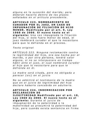alguna en la sucesión del marido; pero
deberán hacerlo dentro de los plazos
señalados en el artículo precedente .
ARTICULO 223. NOMBRAMIENTO DE
CURADOR POR EL JUEZ, EN CASO DE
IMPUGNACIÓN DE FILIACIÓN DE HIJO
MENOR. Modificado por el art. 9, Ley
1060 de 2006. El nuevo texto es el
siguiente: Una vez impugnada la filiación
del hijo, si este fuere menor de edad, el
juez nombrará curador al que lo necesitare
para que le defienda en el proceso.
Texto original
ARTÍCULO 223. Ninguna reclamación contra
la legitimidad del hijo, ora sea hecha por el
marido, o por otra persona, tendrá valor
alguno, si no se interpusiere en tiempo
hábil ante el juez, el cual nombrará curador
al hijo que lo necesitare para que le
defienda en él.
La madre será citada, pero no obligada a
parecer (sic) en el juicio
No se admitirá el testimonio de la madre
que en el juicio de legitimidad del hijo
declare haberlo concebido en adulterio.
ARTICULO 224. INDEMNIZACION POR
DECLARACION DE
ILEGITIMIDAD Modificado por el art. 10,
Ley 1060 de 2006 . El nuevo texto es el
siguiente: Durante el juicio de
impugnación de la paternidad o la
maternidad se presumirá la paternidad del
hijo, pero cuando exista sentencia en firme

 