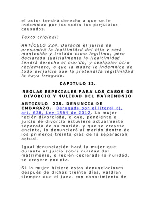 el actor tendrá derecho a que se le
indemnice por los todos los perjuicios
causados.
Texto original:
ARTÍCULO 224. Durante el juicio se
presumirá la legitimidad del hijo y será
mantenido y tratado como legítimo; pero
declarada judicialmente la ilegitimidad
tendrá derecho el marido, y cualquier otro
reclamante, a que la madre le indemnice de
todo perjuicio que la pretendida legitimida d
le haya irrogado.
CAPITULO II.
REGLAS ESPECIALES PARA LOS CASOS DE
DIVORCIO Y NULIDAD DEL MATRIMONIO
ARTICULO 225. DENUNCIA DE
EMBARAZO. Derogado por el literal c),
art. 626, Ley 1564 de 2012. La mujer
recién divorciada, o que, pendiente el
juicio de divorcio estuviere actualmente
separada de su marido, y que se creyese
encinta, lo denunciará al marido dentro de
los primeros treinta días de la separación
actual.
Igual denunciación hará la mujer que
durante el juicio sobre nulidad del
matrimonio, o recién declarada la nulidad,
se creyere encinta.
Si la mujer hiciere estas denunciaciones
después de dichos treinta días, valdrán
siempre que el juez, con conocimiento de

 