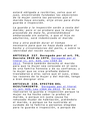 estará obligada a recibirlas, salvo que el
juez, encontrando fundadas las objeciones
de la mujer contra las personas que el
marido haya enviado, elija otras para dicha
guarda e inspección.
La guarda y la inspección serán a costa del
marido; pero si se probare que la mujer ha
procedido de mala fe, pretendiéndose
embarazada sin estarlo, o que el hij o es
adulterino, será indemnizado el marido
Una y otra podrán durar el tiempo
necesario para que no haya duda sobre el
hecho y circunstancias del parto, o sobre la
identidad del recién nacido.
ARTICULO 227. Derogado por el art. 70,
Decreto 2820 de 1974 , Derogado por el
literal c), art. 626, Ley 1564 de
2012. Tendrá también derecho el marido
para que la mujer sea colocada en el seno
de una familia honesta y de su conf ianza; y
la mujer que se crea preñada deberá
trasladarse a ella; salvo que el juez, oídas
las razones de la mujer y del marido, tenga
a bien designar otra
ARTICULO 228. EFECTOS DEL
OCULTAMIENTO. Derogado por el literal
c), art. 626, Ley 1564 de 2012 . Si no se
realizaren la guarda e inspección porque la
mujer no ha hecho saber la preñez al
marido, o porque sin justa causa ha
rehusado mudar de habitación, pidiéndolo
el marido, o porque se ha sustraído al
cuidado de la familia o personas elegidas
para la guarda e inspección, o porque de

 