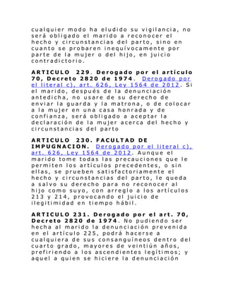 cualquier modo ha eludido su vigilancia, no
será obligado el marido a reconocer el
hecho y circunstancias del parto, sino en
cuanto se probaren inequívocamente por
parte de la mujer o del hijo, en juicio
contradictorio.
ARTICULO 229. Derogado por el artículo
70, Decreto 2820 de 1974 . Derogado por
el literal c), art. 626, Ley 1564 de 2012 . Si
el marido, después de la denunciación
antedicha, no usare de su derecho de
enviar la guarda y la matrona, o de colocar
a la mujer en una casa honrada y de
confianza, será obligado a aceptar la
declaración de la mujer acerca del hecho y
circunstancias del parto
ARTICULO 230. FACULTAD DE
IMPUGNACION. Derogado por el literal c),
art. 626, Ley 1564 de 2012. Aunque el
marido tome todas las precauciones que le
permiten los artículos precedentes, o sin
ellas, se prueben satisfactoriamente el
hecho y circunstancias del parto, le queda
a salvo su derecho para no reconocer al
hijo como suyo, con arreglo a los artículos
213 y 214, provocando el juicio de
il egi ti mi dad en ti empo h ábi l .
ARTICULO 231. Derogado por el art. 70,
Decreto 2820 de 1974 . No pudiendo ser
hecha al marido la denunciación prevenida
en el artículo 225, podrá hacerse a
cualquiera de sus consanguíneos dentro del
cuarto grado, mayores de veintiún años,
prefiriendo a los ascendientes legítimos; y
aquel a quien se hiciere la denunciación

 