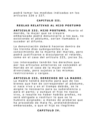 podrá tomar las medidas indicadas en los
artículos 226 y 227.
CAPITULO III.
REGLAS RELATIVAS AL HIJO POSTUMO
ARTICULO 232. HIJO POSTUMO. Muerto el
marido, la mujer que se creyere
embarazada podrá denunciarlo a los que, no
existiendo el póstumo, serían llamados a
suceder al difunto.
La denunciación deberá hacerse dentro de
los treinta días subsiguientes a su
conocimiento de la muerte del marido, pero
podrá justificarse o disculparse el retardo,
como en el caso del artículo 225, inciso 3o.
Los interesados tendrán los derechos que
por los artículos anteriores se conceden al
marido en el caso de la mujer recién
divorciada, pero sujetos a las mi smas
restricciones y cargas.
ARTICULO 233. DERECHOS DE LA MADRE .
La madre tendrá derecho para que de los
bienes que han de corresponder al póstumo,
si nace vivo y en el tiempo debido, se le
asigne lo necesario para su subsistencia y
para el parto; y aunque el hijo no nazca
vivo, o resulte no haber habido preñez, no
será obligada a restituir lo que se le
hubiere asignado; a menos de probarse que
ha procedido de mala fe, pretendiéndose
emb arazada, o qu e el hi jo es i l egí timo
CAPITULO IV.

 