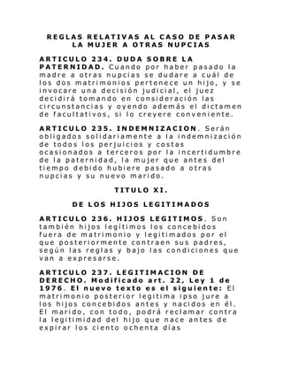 REGLAS RELATIVAS AL CASO DE PASAR
LA MUJER A OTRAS NUPCIAS
ARTICULO 234. DUDA SOBRE LA
PATERNIDAD. Cuando por haber pasado la
madre a otras nupcias se dudare a cuál de
los dos matrimonios pertenece un hijo, y se
invocare una decisión judicial, el juez
decidirá tomando en consideración las
circunstancias y oyendo además el dictamen
de facultativos, si lo creyere conveniente.
ARTICULO 235. INDEMNIZACION. Serán
obligados solidariamente a la indemnización
de todos los perjuicios y costas
ocasionados a terceros por la incertidumbre
de la paternidad, la mujer que antes del
tiempo debido hubiere pasado a otras
nupcias y su nuevo marido.
TITULO XI.
DE LOS HIJOS LEGITIMADOS
ARTICULO 236. HIJOS LEGITIMOS . Son
también hijos legítimos los concebidos
fuera de matrimonio y legitimados por el
que posteriormente contraen sus padres,
según las reglas y bajo las condiciones que
van a expresarse.
ARTICULO 237. LEGITIMACION DE
DERECHO. Modificado art. 22, Ley 1 de
1976. El nuevo texto es el siguiente: El
matrimonio posterior legitima ipso jure a
los hijos concebidos antes y nacidos en él.
El marido, con todo, podrá reclamar contra
l a l egi ti mi dad del hi jo que n ac e an te s d e
expirar los ciento ochenta días

 