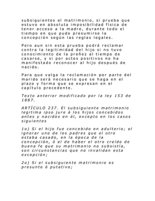 subsiguientes al matrimonio, si prueba que
estuvo en absoluta imposibilidad física de
tener acceso a la madre, durante todo el
tiempo en que pudo presumirse la
concepción según las reglas legales.
Pero aun sin esta prueba podrá reclamar
contr a l a l egi ti mi dad del hi jo si no tuvo
conocimiento de la preñez al tiempo de
casarse, y si por actos positivos no ha
manifestado reconocer al hijo después de
nacido.
Para que valga la reclamación por parte del
marido será necesario que se haga en el
plazo y forma que se expresan en el
capítulo precedente.
Texto anterior modificado por la ley 153 de
1887.
ARTÍCULO 237. El subsiguiente matrimonio
legitima ipso jure á los hijos concebidos
antes y nacidos en él, excepto en los casos
siguientes
1o) Si el hijo fue concebido en adulterio; el
ignorar uno de los padres que el otro
estaba casado, en la época de la
concepción, ó el de haber el otro creído de
buena fe que su matrimonio no subsistía,
son circunstancias que no invalidan esta
excepción;
2o) Si el subsiguiente matrimonio es
presunto ó putativo;

 