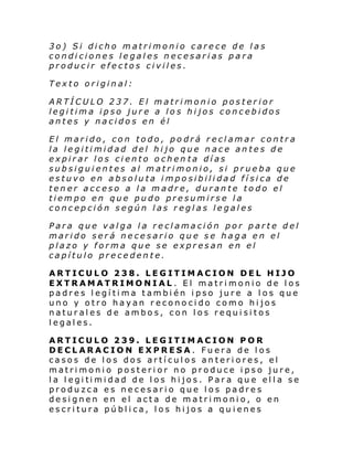 3o) Si dicho matrimonio carece de las
condiciones legales necesarias para
producir efectos civiles.
Texto original:
ARTÍCULO 237. El matrimonio posterior
legitima ipso jure a los hijos concebidos
antes y nacidos en él
El marido, con todo, podrá reclamar contra
la legitimidad del hijo que nace antes de
expirar los ciento ochen ta días
subsiguientes al matrimonio, si prueba que
estuvo en absoluta imposibilidad física de
tener acceso a la madre, durante todo el
tiempo en que pudo presumirse la
concepción según las reglas legales
Para que valga la reclamación por parte del
marido será necesario que se haga en el
plazo y forma que se expresan en el
capítulo precedente.
ARTICULO 238. LEGITIMACION DEL HIJO
EXTRAMATRIMONIAL. El matrimonio de los
padres legítima también ipso jure a los que
uno y otro hayan reconocido como hijos
naturales de ambos, con los requisitos
legales.
ARTICULO 239. LEGITIMACION POR
DECLARACION EXPRESA. Fuera de los
casos de los dos artículos anteriores, el
matrimonio posterior no produce ipso jure,
l a l egi ti mi dad de l os hi jos . Par a qu e el l a se
produzca es necesario que los padres
designen en el acta de matrimonio, o en
escritura pública, los hijos a qu ienes

 
