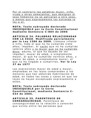 Por el contrario las palabras mujer, niña,
viuda y otras semejantes, que designan el
sexo femenino no se aplicaran a otro sexo,
a menos que expresamente las extienda la
ley a el.
NOTA. Texto subrayado declarado
INEXEQUIBLE por la Corte Constitucional
mediante Sentencia C-804 de 2006
ARTICULO 34. PALABRAS RELACIONADAS
CON LA EDAD. Modificado parcialmente
por la Ley 1306 de 2009. Llámase infante
o niño, todo el que no ha cumplido siete
años; impúber, el varón que no ha cumplido
catorce años y la mujer que no ha cumplido
doce; adulto, el que ha dejado de ser
impúber; mayor de edad, o simplemente
mayor, el que ha cumplido veintiún años, y
menor de edad, o simplemente menor, el
que no ha llegado a cumplirlos. Ver la Ley
27 de 1977
Las expresiones mayor de edad o mayor,
empleadas en las leyes comprenden a los
menores que han obtenido habilitación de
edad, en todas las cosas y casos en que l as
leyes no hayan exceptuado expresamente a
estos.
NOTA: Texto subrayado declarado
INEXEQUIBLE por la Corte
Constitucional, mediante Sentencia C534 de 2005.
ARTICULO 35. PARENTESCO DE
CONSANGUINIDAD. Parentesco de
consanguinidad es la relación o conexión
que existe entre las personas que

 