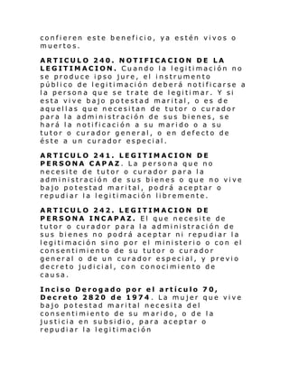 confieren este beneficio, ya estén vivos o
muertos.
ARTICULO 240. NOTIFICACION DE LA
LEGITIMACION. Cuando la legitimación no
se produce ipso jure, el instrumento
público de legitimación deberá notificarse a
la persona que se trate de legitimar. Y si
esta vive bajo potestad marital, o es de
aquellas que necesitan de tutor o curador
para la administración de sus bienes, se
hará la notificación a su marido o a su
tutor o curador general, o en defecto de
éste a un curador especial.
ARTICULO 241. LEGITIMACION DE
PERSONA CAPAZ. La persona que no
necesite de tutor o curador para la
administración de sus bienes o que no vive
bajo potestad marital, podrá aceptar o
repudiar la legitimación libremente.
ARTICULO 242. LEGITIMACION DE
PERSONA INCAPAZ. El que necesite de
tutor o curador para la administración de
sus bienes no podrá aceptar ni repudiar la
legitimación sino por el ministerio o con el
consentimiento de su tutor o curador
general o de un curador especial, y previo
decreto judicial, con conocimien to de
causa.
Inciso Derogado por el artículo 70,
Decreto 2820 de 1974 . La mujer que vive
bajo potestad marital necesita del
consentimiento de su marido, o de la
justicia en subsidio, para aceptar o
repudiar la legitimación

 