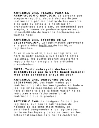 ARTICULO 243. PLAZOS PARA LA
ACEPTACION O REPUDIO. La persona que
acepte o repudie, deberá declararlo por
instrumento público dentro de los noventa
días subsiguientes a la notificación.
Transcurridos este plazo, se entenderá que
acepta, a menos de probarse que estuvo
imposibilitada de hacer la declaración en
tiempo hábil.
ARTICULO 244. EFECTOS DE LA
LEGITIMACION. La legitimación aprovecha
a la posteridad legítima de los hijos
legitimados.
Si es muerto el hijo que se legitima, se
hará la notificación a sus descendientes
legítimos, los cuales podrán aceptarla o
repudiarla con arreglo a los artículos
precedentes.
NOTA. Texto subrayado declarado
INEXEQUIBLE por la Corte Constitucional
mediante Sentencia C-105 de 1994
ARTICULO 245. DERECHOS DE LOS
LEGITIMADOS. Los legitimados por
matrimonio posterior son iguales en todo a
l os l egí ti mos conce bi dos en matri moni o.
Pero el beneficio de la legitimación no se
retrotrae a una fecha anterior al
matrimonio que la produce.
ARTICULO 246. La designación de hijos
legítimos, aun con la calificación de
nacidos de legítimo matrimonio, se
entenderá comprender a los legitimados
tanto en las leyes y decretos como en los
actos testamentarios y en los contratos,

 