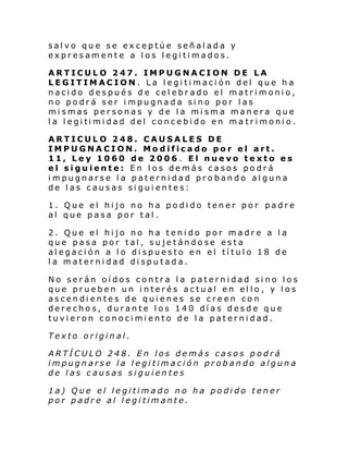 salvo que se exceptúe señalada y
expresamente a los legitimados.
ARTICULO 247. IMPUGNACION DE LA
LEGITIMACION. La legitimación del que ha
nacido después de celebrado el matrimonio,
no podrá ser impugnada sino por las
mismas personas y de la misma manera que
l a l egi ti mi dad del conc e bi do en ma tr i moni o.
ARTICULO 248. CAUSALES DE
IMPUGNACION. Modificado por el art.
11, Ley 1060 de 2006 . El nuevo texto es
el siguiente: En los demás casos podrá
impugnarse la paternidad probando alguna
de las causas siguientes:
1. Que el hijo no ha podido tener por padre
al que pasa por tal.
2. Que el hijo no ha tenido por madre a la
que pasa por tal, sujetándose esta
alegación a lo dispuesto en el título 18 de
la maternidad disputada.
No serán oídos contra la paternidad sino los
que prueben un interés actual en ello , y los
ascendientes de quienes se creen con
derechos, durante los 140 días desde que
tuvieron conocimiento de la paternidad.
Texto original.
ARTÍCULO 248. En los demás casos podrá
impugnarse la legitimación probando alguna
de las causas siguientes
1a) Que el legitimado no ha podido tener
por padre al legitimante.

 