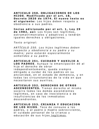 ARTICULO 250. OBLIGACIONES DE LOS
HIJOS. Modificado por el art. 18,
Decreto 2820 de 1974. El nuevo texto es
el siguiente: Los hijos deben respeto y
obediencia a sus padres.
Inciso adicionado por el art. 1, Ley 29
de 1982, así: Los hijos son legítimos,
extr am a tri moni al es y a dop ti vos y te ndrán
iguales derechos y obligaciones.
Texto original:
ARTÍCULO 250. Los hijos legítimos deben
respecto y obediencia a su padre y su
madre; pero estarán especialmente
sometidos a su padre.
ARTICULO 251. CUIDADO Y AUXILIO A
LOS PADRES. Aunque la emancipación dé al
hijo el derecho de obrar
independientemente, queda siempre
obligado a cuidar de los padres en su
ancianidad, en el estado de demencia, y en
todas las circunstancias de la vida en que
necesitaren sus auxilios.
ARTICULO 252. DERECHOS DE OTROS
ASCENDIENTES. Tienen derecho al mismo
socorro todos los demás ascendientes
legítimos, en caso de inexistencia o de
insuficiencias de los inmediatos
descendientes.
ARTICULO 253. CRIANZA Y EDUCACION
DE LOS HIJOS. Toca de consuno a los
padres, o al padre o madre sobreviviente,
el cuidado personal de la crianza y
educación de sus hijos legítimos.

 