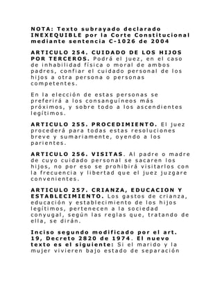 NOTA: Texto subrayado declarado
INEXEQUIBLE por la Corte Constitucional
mediante sentencia C-1026 de 2004
ARTICULO 254. CUIDADO DE LOS HIJOS
POR TERCEROS. Podrá el juez, en el caso
de inhabilidad física o moral de ambos
padres, confiar el cuidado personal de los
hijos a otra persona o personas
competentes.
En la elección de estas personas se
preferirá a los consanguíneos más
próximos, y sobre todo a los ascendientes
legítimos.
ARTICULO 255. PROCEDIMIENTO. El juez
procederá para todas estas resoluciones
breve y sumariamente, oyendo a los
parientes.
ARTICULO 256. VISITAS. Al padre o madre
de cuyo cuidado personal se sacaren los
hijos, no por eso se prohibirá visitarlos con
la frecuencia y libertad que el juez ju zgare
convenientes.
ARTICULO 257. CRIANZA, EDUCACION Y
ESTABLECIMIENTO. Los gastos de crianza,
educación y establecimiento de los hijos
legítimos, pertenecen a la sociedad
conyugal, según las reglas que, tratando de
ella, se dirán.
Inciso segundo modificado por el art.
19, Decreto 2820 de 1974 . El nuevo
texto es el siguiente: Si el marido y la
mujer vivieren bajo estado de separación

 