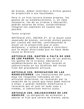 de bienes, deben contribuir a dichos gastos
en proporción a sus facultades.
Pero si un hijo tuviere bienes propios, los
gastos de su establecimiento, y, en caso
necesario, los de su crianza y educación,
podrán sacarse de ellos, conservándose
íntegros los capitales en cuanto sea
posible.
Texto original
ARTÍCULO 257, INCISO 2º. Si la mujer está
separada de bienes, correrán di chos gastos
por cuenta del marido, contribuyendo la
mujer en la proporción que el juez
designare; y estará obligada a contribuir
aun la mujer divorciada que no haya dado
causa al divorcio
ARTICULO 258. GASTOS A FALTA DE UNO
DE LOS PADRES. Muerto uno de los padres,
los gastos de la crianza, educación y
establecimiento de los hijos, tocarán al
sobreviviente en los términos del inciso
final del precedente artículo.
ARTICULO 259. REVOCACION DE LAS
RESOLUCIONES. Las resoluciones del juez,
bajo los respectos indi cados en los
artículos anteriores, se revocarán por la
cesación de la causa que haya dado motivo
a ellas; y podrán también modificarse o
revocarse por el juez en todo caso y
tiempo, si sobreviene motivo justo.
ARTICULO 260. OBLIGACIONES DE LOS
ABUELOS. La obligación de alimentar y
educar al hijo que carece de bienes, pasa,

 