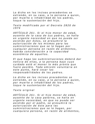 Lo di cho en l os i nci sos pr ec ed entes se
extiende, en su caso, a la persona a quien,
por muerte o inhabilidad de los padres,
toque la sustentación del hijo.
Texto modificado por el Decreto 2820 de
1974
ARTÍCULO 261. Si el hijo menor de edad,
ausente de la casa de sus padres, se halla
en urgente necesidad en que no pueda ser
asistido por éstos, se presumirá la
autorización de los mismos para las
suministraciones que se le hagan por
cualquier persona en razón de alimentos,
habida consideración a la capacidad
económica de aquellos.
El que haga las suministraciones deberá dar
noticia de ellas, a la persona bajo cuyo
cuidado esté el menor lo más pronto que
fuere posible. Toda omisión voluntaria en
este punto, hará cesar las
responsabilidades de los padres.
Lo dicho en los incisos precedentes se
extiende, en su caso, a la persona a quien,
por muerte o inhabilidad de los padres,
toque la sustentación del hijo.
Texto original
ARTÍCULO 261. Si el hijo menor de edad,
ausente de la casa paterna, s e halla en
urgente necesidad, en que no puede ser
asistido por el padre, se presumirá la
autorización de éste para las
suministraciones que se le hagan, por
cualquiera persona, en razón de alimentos,

 