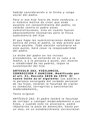 habida consideración a la forma y rango
social del padre.
Pero si ese hijo fuere de mala conducta, o
si hubiere motivo de creer que anda
ausente sin consentimiento del padre, no
valdrán contra el padre estas
suministraciones, sino en cuanto fueren
absolutamente necesarias para la física
subsistencia del hijo
El que haga las suministraciones deberá dar
noticia de ellas al padre, lo más pronto que
fuere posible. Toda omisión voluntaria en
este punto, hará cesar la responsabilidad
del padre.
Lo dicho del padre en los incisos
precedentes, se extiende en su caso a la
madre, o a la persona a quien, por muerte
o inhabilidad de los padres, toque la
sustentación del hijo
ARTICULO 262. VIGILANCIA,
CORRECCION Y SANCION. Modificado por
el art. 21, Decreto 2820 de 1974 . El
nuevo texto es el siguiente: Los padres o
la persona encargada del cuidado personal
de los hijos, tendrán la facultad de vigilar
su conducta, corregirlos y sancionarlos
moderadamente.
Texto original.
ARTÍCULO 262. El padre tendrá la facultad
de corregir y castigar moderadamente a sus
hijos, y cuando esto no alcanzare, podrá
imponerles la pena de detención, hasta por
un mes, en un establecimiento correccional.

 