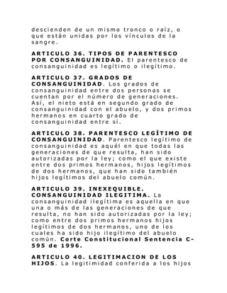descienden de un mismo tronco o raíz, o
que están unidas por los vínculos de la
sangre.
ARTICULO 36. TIPOS DE PARENTESCO
POR CONSANGUINIDAD. El parentesco de
cons angui ni dad e s l egí ti mo o il egí timo.
ARTICULO 37. GRADOS DE
CONSANGUINIDAD. Los grados de
consanguinidad entre dos personas se
cuentan por el número de generaciones.
Así, el nieto está en segundo grado de
consanguinidad con el abuelo, y dos primos
hermanos en cuarto grado de
consanguinidad entre sí.
ARTICULO 38. PARENTESCO LEGÍTIMO DE
CONSANGUINIDAD. Parentesco legítimo de
consanguinidad es aquél en que todas las
generaciones de que resulta, han sido
autorizadas por la ley; como el que existe
entre dos primos hermanos, hijos legítimos
de dos hermanos, que han sido también
hijos legítimos del abuelo común.
ARTICULO 39. INEXEQUIBLE.
CONSANGUINIDAD ILEGITIMA. La
consanguinidad ilegítima es aquella en que
una o más de las generaciones de que
resulta, no han sido autorizadas por la ley;
como entre dos primos hermanos hijos
legítimos de dos hermanos, uno de los
cual es h a si do hi jo il egí ti mo del abu el o
común. Corte Constitucional Sentencia C595 de 1996.
ARTICULO 40. LEGITIMACION DE LOS
HIJOS. La legitimidad conferida a los hijos

 
