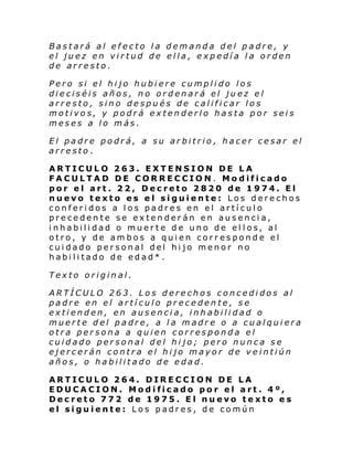 Bastará al efecto la demanda del padre, y
el juez en virtud de ella, expedía la orden
de arresto.
Pero si el hijo hubiere cumplido los
dieciséis años, no ordenará el juez el
arresto, sino después de calificar los
motivos, y podrá extenderlo hasta por seis
meses a lo más.
El padre podrá, a su arbitrio, hacer cesar el
arresto.
ARTICULO 263. EXTENSION DE LA
FACULTAD DE CORRECCION. Modificado
por el art. 22, Decreto 2820 de 1974. El
nuevo texto es el siguiente: Los derechos
conferidos a los padres en el artículo
precedente se extenderán en ausencia,
i nhabili dad o muer te d e uno de el l os, al
otro, y de ambos a quien corresponde el
cuidado personal del hijo menor no
habilitado de edad*.
Texto original.
ARTÍCULO 263. Los derechos concedidos al
padre en el artículo precedente, se
extienden, en ausencia, inhabilidad o
muerte del padre, a la madre o a cualquiera
otra persona a quien corresponda el
cuidado personal del hijo; pero nunca se
ejercerán contra el hijo mayor de veintiún
años, o habilitado de edad.
ARTICULO 264. DIRECCION DE LA
EDUCACION. Modificado por el art. 4º,
Decreto 772 de 1975. El nuevo texto es
el siguiente: Los padres, de común

 