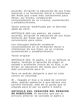 acuerdo, dirigirán la educación de sus hijos
menores y su formación moral e intelectual,
del modo que crean más conveniente para
éstos; así mismo, colaborarán
conjuntamente en su crianza, sustentación
y establecimiento.
Texto anterior modificado por el Decreto
2820 de 1974.
ARTÍCULO 264 Los padres, de común
acuerdo, dirigirán la educación de sus hijos
menores del modo que crean más
conveniente para estos
Los cónyuges deberán colaborar
conjuntamente en la formación moral e
intelectual de sus hijos, en su crianza,
sustentación y establecimiento.
Texto original
ARTÍCULO 264. El padre, y en su defecto la
madre, tendrán el derecho de elegir el
estado o profesión futura de su hijo, y de
dirigir su educación del modo que crean
más conveniente para él.
Pero no podrán obligarle a que se case
contra su voluntad.
Ni , llegado el hijo a la edad de veintiún
años, podrán oponerse a que abrace una
carrera honesta, más de su gusto que la
elegida para él por su padre o madre.
ARTICULO 265. CESACION DEL DERECHO
DE DIRECCION. El derecho que por el
artículo anterior se concede al padre o

 