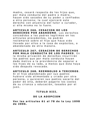 madre, cesará respecto de los hijos que,
por mala conducta del padre o madre,
hayan sido sacados de su poder y confiados
a otra persona; la cual ejercerá este
derecho con anuencia del tutor o curador,
si ella misma no lo fuere.
ARTICULO 266. CESACION DE LOS
DERECHOS POR ABANDONO. Los derechos
concedidos a los padres legítimos en los
artículos precedentes, no podrán
reclamarse sobre el hijo que haya sido
llevado por ellos a la casa de expósitos, o
abandonado de otra manera.
ARTICULO 267. CESACION DE DERECHOS
POR MALA CONDUCTA DE LOS PADRES . En
la misma privación de derechos incurrirán
los padres que por mala conducta hayan
dado motivo a la providencia de separar a
los hijos de su lado, a menos qu e ésta haya
sido después revocada.
ARTICULO 268. REEMBOLSO A TERCEROS .
Si el hi jo abandon ado por su s padre s
hubiere sido alimentado y criado por otra
persona, y quisieren sus padres sacarle del
poder de ella, deberán pagarle los costos
de su crianza y educación, tasados por el
juez.
TITULO XIII.
DE LA ADOPCION
Ver los artículos 61 al 78 de la Ley 1098
de 2006.

 