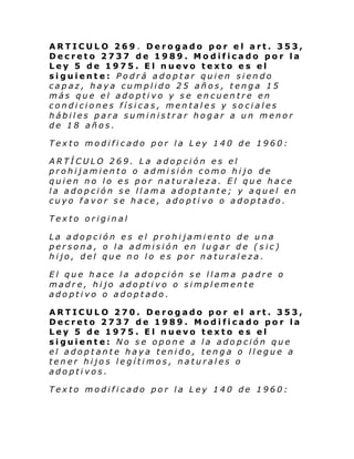 ARTICULO 269 . Derogado por el art. 353,
Decreto 2737 de 1989. Modificado por la
Ley 5 de 1975. El nuevo texto es el
siguiente: Podrá adoptar quien siendo
capaz, haya cumplido 25 años, tenga 15
más que el adoptivo y se encuentre en
condiciones físicas, mentales y sociales
hábiles para suministrar hogar a un menor
de 18 años.
Texto modificado por la Ley 140 de 1960:
ARTÍCULO 269. La adopción es el
prohijamiento o admisión como hijo de
quien no lo es por naturaleza. El que hace
la adopción se llama adoptante; y aquel en
cuyo favor se hace, adoptivo o adoptado.
Texto original
La adopción es el prohijamiento de una
persona, o la admisión en lugar de (sic)
hijo, del que no lo es por naturaleza.
El que hace la adopción se llama padre o
madre, hijo adoptivo o simplemente
adoptivo o adoptado.
ARTICULO 270. Derogado por el art. 353,
Decreto 2737 de 1989. Modificado por la
Ley 5 de 1975. El nuevo texto es el
siguiente: No se opone a la adopción que
el adoptante haya tenido, tenga o llegue a
tener hijos legítimos, naturales o
adoptivos.
Texto modificado por la Ley 140 de 1960:

 