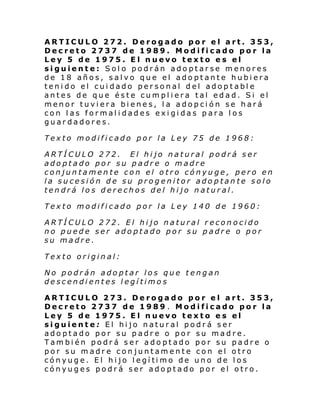 ARTICULO 272. Derogado por el art. 353,
Decreto 2737 de 1989. Modificado por la
Ley 5 de 1975. El nuevo texto es el
siguiente: Solo podrán adoptarse menores
de 18 años, salvo que el adoptante hubiera
tenido el cuidado personal del adoptable
antes de que éste cumpliera tal edad. Si el
menor tuviera bienes, la adopción se hará
con las formalidades exigidas para los
guardadores.
Texto modificado por la Ley 75 de 1968:
ARTÍCULO 272. El hijo natural podrá ser
adoptado por su padre o madre
conjuntamente con el otro cónyuge, pero en
la sucesión de su progenitor adoptante solo
tendrá los derechos del hijo natural.
Texto modificado por la Ley 140 de 1960:
ARTÍCULO 272. El hijo natural reconocido
no puede ser adoptado por su padre o por
su madre.
Texto original:
No podrán adoptar los que tengan
descendientes legítimos
ARTICULO 273. Derogado por el art. 353,
Decreto 2737 de 1989 . Modificado por la
Ley 5 de 1975. El nuevo texto es el
siguiente: El hijo natural podrá ser
adoptado por su padre o por su madre.
También podrá ser adoptado por su padre o
por su madre conjuntamente con el otro
cónyug e. El hi jo l egí ti mo de uno de l os
cónyuges podrá ser adoptado por el otro.

 