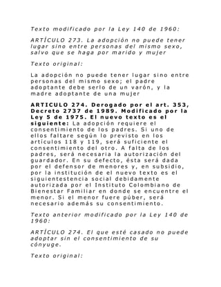 Texto modificado por la Ley 140 de 1960:
ARTÍCULO 273. La adopción no puede tener
lugar sino entre personas del mismo sexo,
salvo que se haga por marido y mujer
Texto original:
La adopción no puede tener lugar sino entre
personas del mismo sexo; el padre
adoptante debe serlo de un varón, y la
madre adoptante de una mujer
ARTICULO 274. Derogado por el art. 353,
Decreto 2737 de 1989. Modificado por la
Ley 5 de 1975. El nuevo texto es el
siguiente: La adopción requiere el
consentimiento de los padres. Si uno de
ellos faltare según lo previsto en los
artículos 118 y 119, será suficiente el
consentimiento del otro. A falta de los
padres, será necesaria la autorización del
guardador. En su defecto, ésta será dada
por el defensor de menores y, en subsidio,
por la institución de el nuevo texto es el
siguientestencia social debidamente
autorizada por el Instituto Colombia no de
Bienestar Familiar en donde se encuentre el
menor. Si el menor fuere púber, será
necesario además su consentimiento.
Texto anterior modificado por la Ley 140 de
1960:
ARTÍCULO 274. El que esté casado no puede
adoptar sin el consentimiento de su
cónyuge.
Texto original:

 
