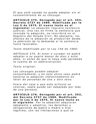 El que esté casado no puede adoptar sin el
consentimiento de su cónyuge.
ARTICULO 275. Derogado por el art. 353,
Decreto 2737 de 1989 . Modificado por la
Ley 5 de 1975. El nuevo texto es el
siguiente: La adopción requiere sentencia
judicial. Una vez en firme la sentencia que
concede la adopción, se inscribirá en el
Registro del Estado Civil. No obstante, los
efectos de la adopción se producirán desde
la admisión de la demanda si la sentencia
fuere favorable.
Texto modificado por la L ey 140 de 1960:
ARTÍCULO 275. El tutor o curador no podrá
adoptar a su pupilo menor de diez y ocho
años, ni antes de que le haya sido aprobada
la cuenta de su administración.
Texto original:
Los cónyuges pueden adoptar
conjuntamente, y en este único caso podrá
hacerse la adopción indistintamente en
favor de personas de uno y otro sexo.
Fuera del caso a que este artículo se
contrae, nadie puede ser adoptado por más
de una persona.
ARTICULO 276. Derogado por el art. 353,
del Decreto 2737 de 1989. Modificado
por la Ley 5 de 1975. El nuevo texto es
el siguiente: Por la adopción adquieren
adoptante y adoptivo, los derechos y
obligaciones de padre o madre e hijo
l egí ti mo, con l as li mi taci ones a qu e se

 