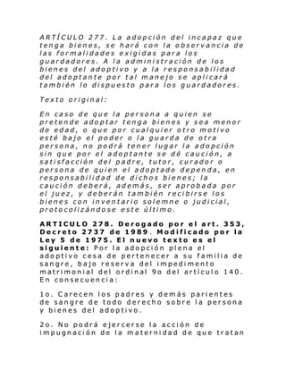 ARTÍCULO 277. La adopción del incapaz que
tenga bienes, se hará con la observancia de
las formalidades exigidas para los
guardadores. A la administración de los
bienes del adoptivo y a la responsabilidad
del adoptante por tal manejo se aplicará
también lo dispuesto para los guardadores.
Texto original:
En caso de que la persona a quien se
pretende adoptar tenga bienes y sea menor
de edad, o que por cualquier otro motivo
esté bajo el poder o la guarda de otra
persona, no podrá tener lugar la adopción
sin que por el adoptante se dé caución, a
satisfacción del padre, tutor, curador o
persona de quien el adoptado dependa, en
responsabilidad de dichos bienes; la
caución deberá, además, ser aprobada por
el juez, y deberán también recibirse los
bienes con inventario solemne o judicial,
protocolizándose este último.
ARTICULO 278. Derogado por el art. 353,
Decreto 2737 de 1989 . Modificado por la
Ley 5 de 1975. El nuevo texto es el
siguiente: Por la adopción plena el
adoptivo cesa de pertenecer a su familia de
sangre, bajo reserva del impedimento
matri moni al del ordi nal 9o del artí cul o 140.
En consecuencia:
1o. Carecen los padres y demás parientes
de sangre de todo derecho sobre la persona
y bienes del adoptivo.
2o. No podrá ejercerse la acción de
impugnación de la maternidad de que tratan

 