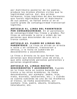 por matrimonio posterior de los padres,
produce los mismos efectos civiles que la
l egi ti mi dad nati va. A sí , do s pri mos
hermanos, hijos legítimos de dos hermanos
que fueron legitimados por el matrimonio
de sus padres, se hallan entre sí en el
cuarto grado de consanguinidad transversal
legítima.
ARTICULO 41. LINEA DEL PARENTESCO
POR CONSANGUINIDAD. En el parentesco
de consanguinidad hay líneas y grados. Por
línea se entiende la serie y orden de las
personas que descienden de una raíz o
tronco común.
ARTICULO 42. CLASES DE LINEAS DEL
PARENTESCO. La línea se divide en directa
o recta y en colateral, transversal u
oblicua, y la recta se subdivide en
descendiente y ascendiente.
La línea o directa es la que forman las
personas que descienden unas de otras, o
que sólo comprende personas generantes y
personas engendradas.
ARTICULO 43. LINEAS RECTAS
DESCENDENTES Y ASCENDENTES . Cuando
en la línea recta se cuenta bajando del
tronco a l os otros mi embros, se l l ama
descendiente, por ejemplo: padre, hijo,
nieto, biznieto, tataranieto, etc.; y cuando
se cuenta subi endo de uno de los miembros
al tronco, se llama ascendiente, por
ejemplo: hijo, padre, abuelo, bisabuelo,
tatarabuelo, etc.

 