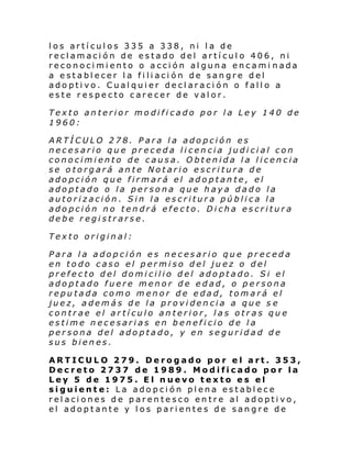 los artículos 335 a 338, ni la de
reclamación de estado del artículo 406, ni
reconocimiento o acción alguna encami nada
a establecer la filiación de sangre del
adoptivo. Cualquier declaración o fallo a
este respecto carecer de valor.
Texto anterior modificado por la Ley 140 de
1960:
ARTÍCULO 278. Para la adopción es
necesario que preceda licencia judicial con
conocimiento de causa. Obtenida la licencia
se otorgará ante Notario escritura de
adopción que firmará el adoptante, el
adoptado o la persona que haya dado la
autorización. Sin la escritura pública la
adopción no tendrá efecto. Dicha escritura
debe registrarse.
Texto original:
Para la adopción es necesario que preceda
en todo caso el permiso del juez o del
prefecto del domicilio del adoptado. Si el
adoptado fuere menor de edad, o persona
reputada como menor de edad, tomará el
juez, además de la providencia a que s e
contrae el artículo anterior, las otras que
estime necesarias en beneficio de la
persona del adoptado, y en seguridad de
sus bienes.
ARTICULO 279. Derogado por el art. 353,
Decreto 2737 de 1989. Modificado por la
Ley 5 de 1975. El nuevo texto es el
siguiente: La adopción plena establece
relaciones de parentesco entre al adoptivo,
el adoptante y los parientes de sangre de

 