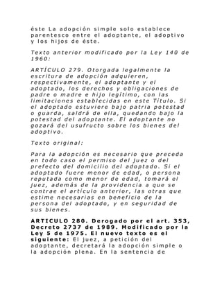 éste La adopción simple solo establece
parentesco entre el adoptante, el adoptivo
y los hijos de éste.
Texto anterior modificado por la Ley 140 de
1960:
ARTÍCULO 279. Otorgada legalmente la
escritura de adopción adquieren,
respectivamente, el adoptante y el
adoptado, los derechos y obligaciones de
padre o madre e hijo legítimo, con las
limitaciones establecidas en este Título. Si
el adoptado estuviere bajo patria potestad
o guarda, saldrá de ella, quedando bajo la
potestad del adoptante. El adoptante no
gozará del usufructo sobre los bienes del
adoptivo.
Texto original:
Para la adopción es necesario que preceda
en todo caso el permiso del juez o del
prefecto del domicilio del adoptado. Si el
adoptado fuere menor de edad, o persona
reputada como menor de edad, tomará el
juez, además de la providencia a que se
contrae el artículo anterior, las otras que
estime necesarias en beneficio de l a
persona del adoptado, y en seguridad de
sus bienes.
ARTICULO 280. Derogado por el art. 353,
Decreto 2737 de 1989. Modificado por la
Ley 5 de 1975. El nuevo texto es el
siguiente: El juez, a petición del
adoptante, decretará la adopción simple o
la adopción plena. En la sentencia de

 