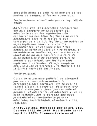 adopción plena se omitirá el nombre de los
padres de sangre, si fueren conocidos.
Texto anterior modificado por la Ley 140 de
1960:
ARTÍCULO 280. Los derechos hereditarios
del hijo adoptivo en la sucesión del
adoptante serán los siguientes: En
concurrencia con hijos legítimos su cuota
hereditaria será la mitad de lo que
corresponde a un hijo legítimo; no habiendo
hijos legítimos concurrirá con los
ascendientes, el cónyuge y los hijos
naturales como si fuera un hijo natural. Si
no hubiere ascendientes, su derecho será
igual al de un hijo natural, y a falta de
hijos naturales y de cónyuge partirá la
herencia por mitad, con los hermanos
legítimos o naturales. El hijo adoptivo
excluye a los colaterales y la Municipio de
la última vecindad del finado.
Texto original:
Obtenido el permiso judicial, se otorgará
por ante el respectivo notario la
correspondiente escritura, sin la cual no
tendrá efecto la adopción. Esta escritura
será firmada por el juez que concede el
permiso, el adoptante, el adoptado y, en su
caso también, por la persona que haya
prestado el consentimiento para la
adopción, autorizándola el notario y dos
testigos.
ARTICULO 281. Derogado por el art. 353,
Decreto 2737 de 1989. Modificado por la
Ley 5 de 1975. El nuevo texto es el

 