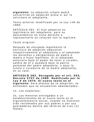 siguiente: La adopción simple podrá
convertirse en adopción plena si así lo
sol i ci tare el adop tan te.
Texto anterior modificado por la Ley 140 de
1960:
ARTÍCULO 281. El hijo adoptivo es
legitimario del adoptante, pero su
descendencia no tiene derecho a
representarlo en relación con la legítima.
Texto original:
Después de otorgada legalmente la
escritura de adopción adquieren
respectivamente el adoptante y el adoptado
los derechos y obligaciones de padre o
madre e hijos legítimos. Si el adoptado
estuviere bajo el poder de tutor o curador,
saldrá de él y quedará bajo la patria
potestad del padre adoptante, o bajo la
tutela o curaduría de la madre adoptante,
en su caso.
ARTICULO 282. Derogado por el art. 353,
Decreto 2737 de 1989 . Modificado por la
Ley 5 de 1975. El nuevo texto es el
siguiente: Para efectos de la adopción, se
entienden que se encuentran abandonados:
1o. Los expósitos;
2o. Los menores entregados a un
establecimiento de el nuevo texto es el
siguientestencia social, cuando no hubieren
sido reclamados por sus padres o por sus
guardadores dentro del término de tres (3)
meses;

 
