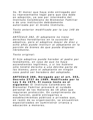 3o. El menor que haya sido entregado por
su representante legal para que sea dado
en adopción, ya sea por intermedio del
Instituto Colombiano de Bienestar Familiar
o de una institución debidamente
autorizada por el mismo Instituto.
Texto anterior modificado por la Ley 140 de
1960:
ARTÍCULO 282. El adoptante no tiene
derechos hereditarios en la sucesión del
adoptivo, pero el adoptivo mayor de diez y
ocho años puede instituir al adoptante en la
porción de bienes de que pueda disponer
libremente.
Texto original:
El hijo adoptivo puede heredar al padre por
testamento, en caso de que no haya
ascendientes legítimos, y si los hubiere
sólo tendrá derecho a una décima parte de
los bienes; pero el adoptante en ningún
caso podrá ser heredero del adoptado.
ARTICULO 286. Derogado por el art. 353,
Decreto 2737 de 1989. Modificado por la
Ley 5 de 1975. El nuevo texto es el
siguiente: El Instituto Colombiano de
Bienestar Familiar proveerá al cuidado
personal de los menores de 18 años que
requi eran protecci ón. En cumpl i mi ento de
esa función, podrá entregarlos a
establecimientos públicos o privados que,
en razón de su organización, se encuentren
especializados en suministrar crianza y
educación a menores.

 